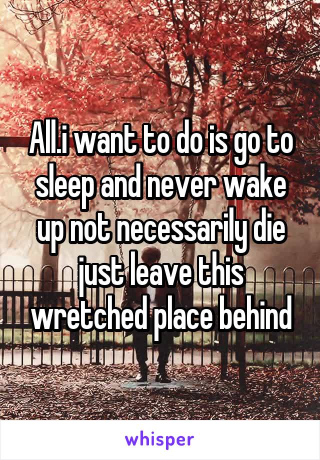 All.i want to do is go to sleep and never wake up not necessarily die just leave this wretched place behind