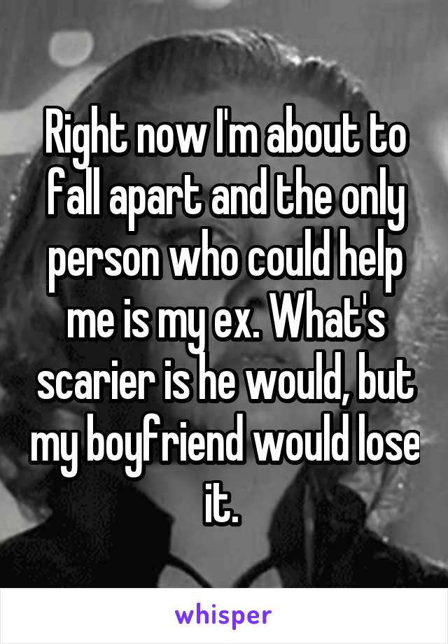 Right now I'm about to fall apart and the only person who could help me is my ex. What's scarier is he would, but my boyfriend would lose it. 