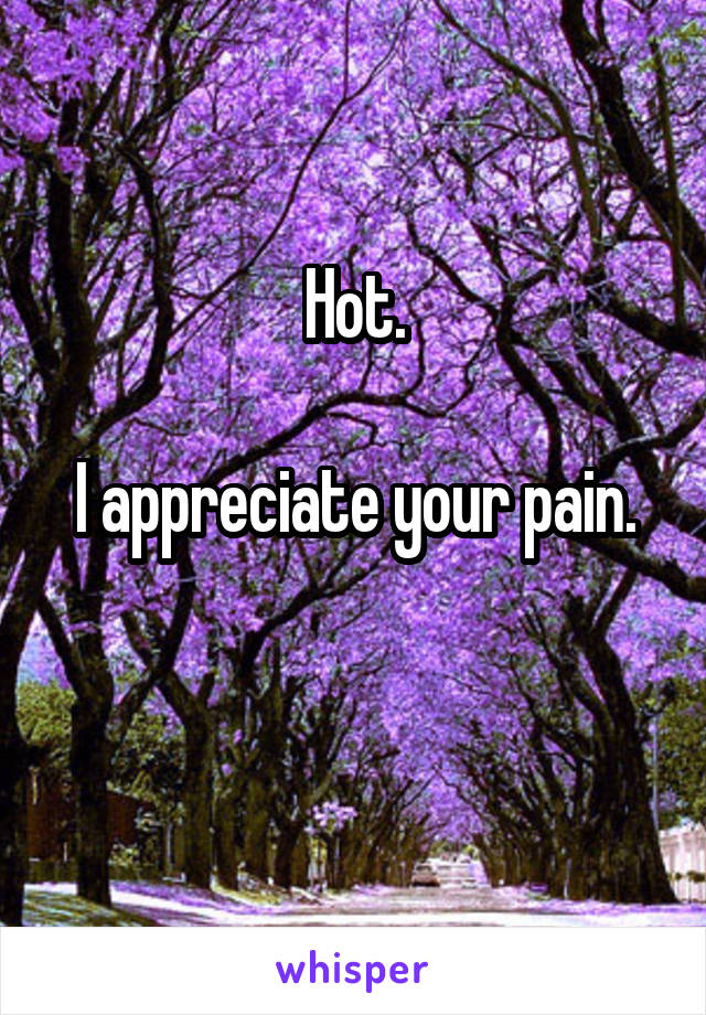 Hot.

I appreciate your pain.


