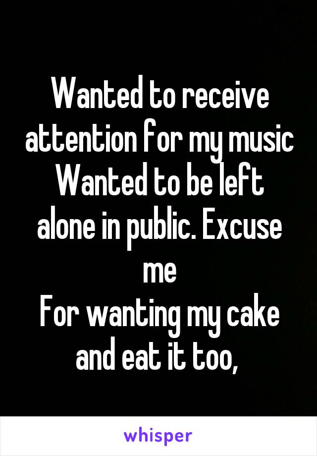 Wanted to receive attention for my music
Wanted to be left alone in public. Excuse me
For wanting my cake and eat it too, 