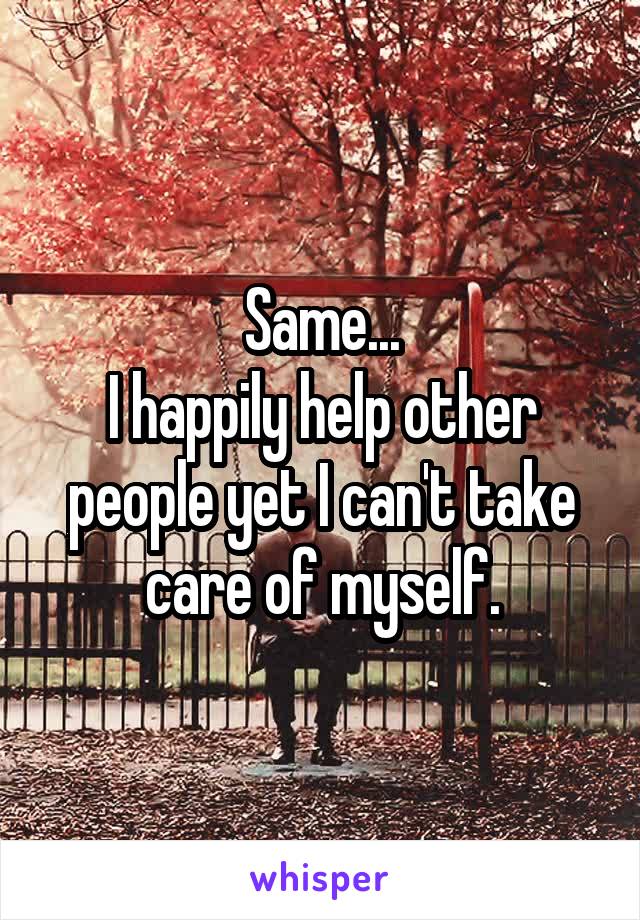 Same...
I happily help other people yet I can't take care of myself.
