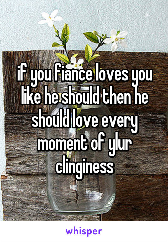 if you fiance loves you like he should then he should love every moment of ylur clinginess