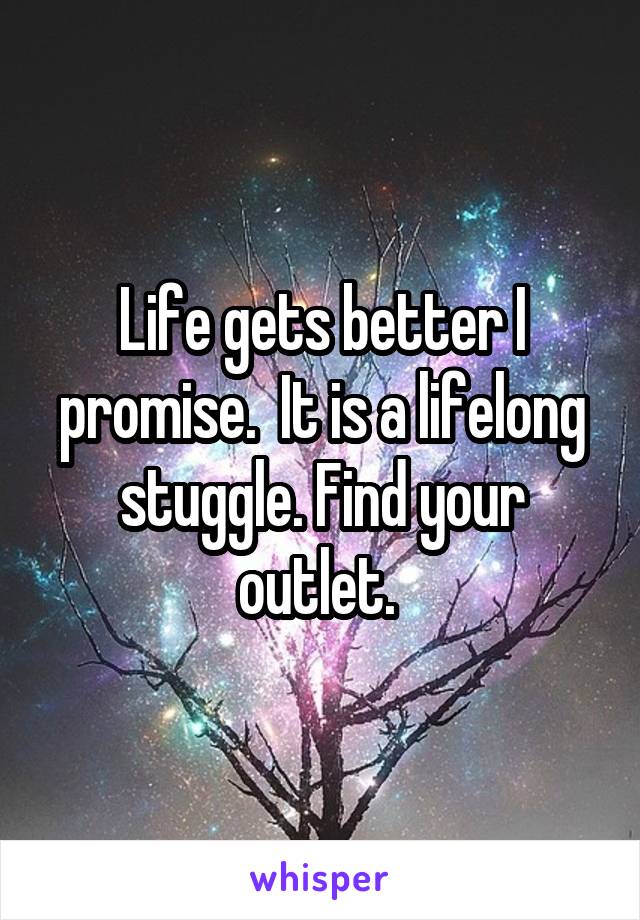 Life gets better I promise.  It is a lifelong stuggle. Find your outlet. 