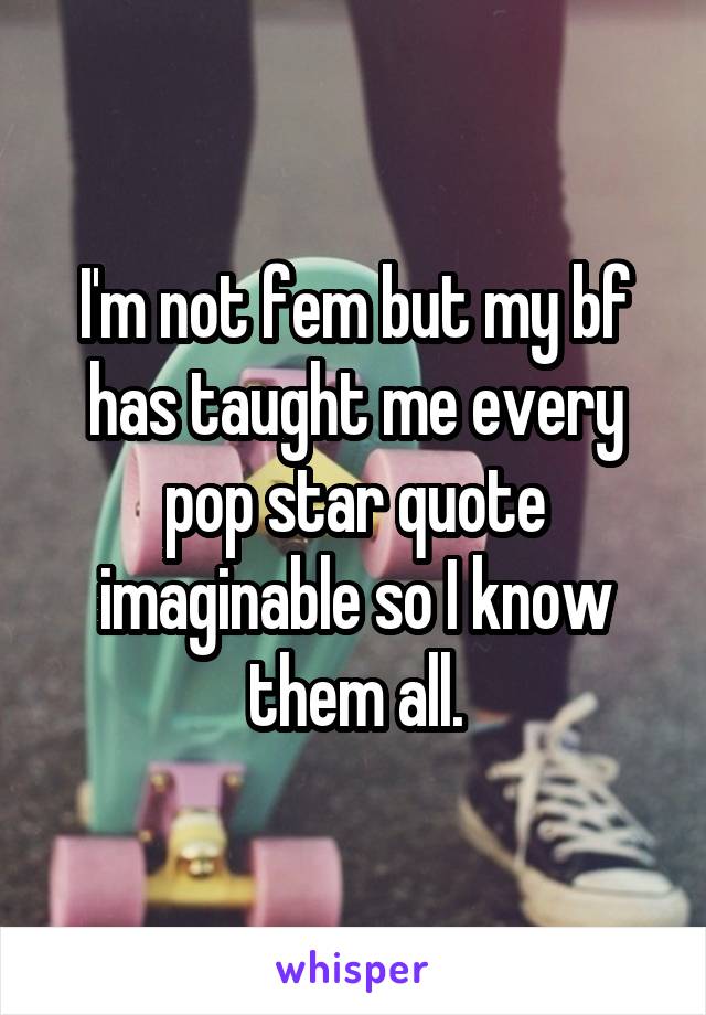 I'm not fem but my bf has taught me every pop star quote imaginable so I know them all.