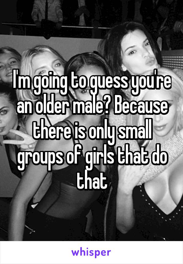 I'm going to guess you're an older male? Because there is only small groups of girls that do that