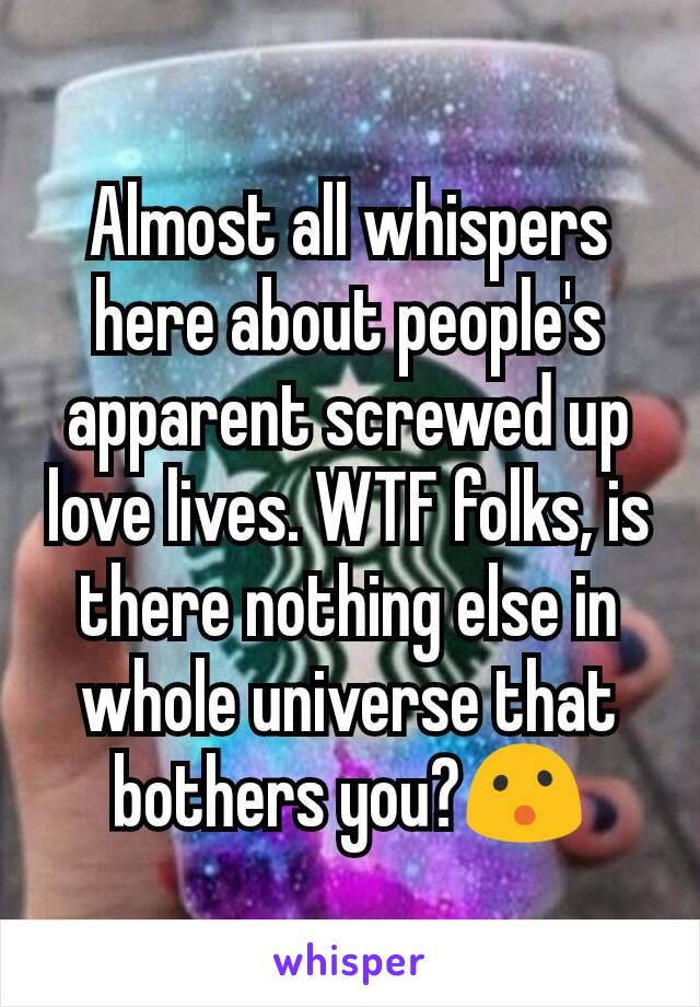 Almost all whispers here about people's apparent screwed up love lives. WTF folks, is there nothing else in whole universe that bothers you?😮
