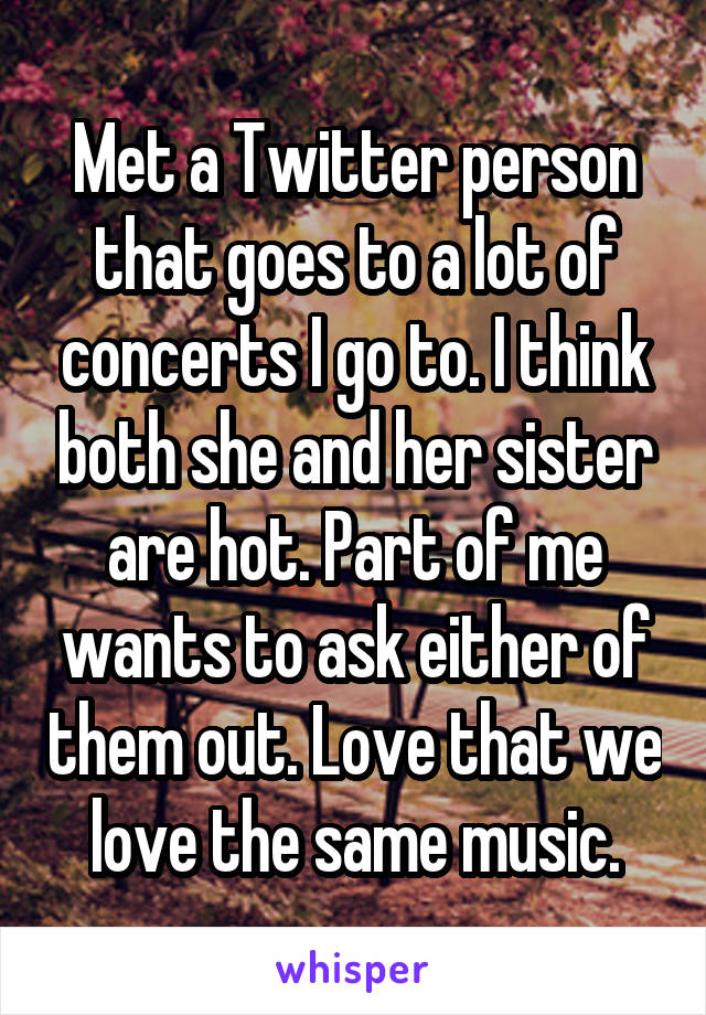 Met a Twitter person that goes to a lot of concerts I go to. I think both she and her sister are hot. Part of me wants to ask either of them out. Love that we love the same music.