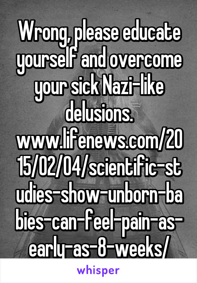 Wrong, please educate yourself and overcome your sick Nazi-like delusions. www.lifenews.com/2015/02/04/scientific-studies-show-unborn-babies-can-feel-pain-as-early-as-8-weeks/