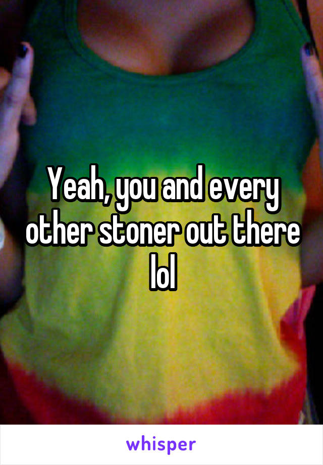 Yeah, you and every other stoner out there lol