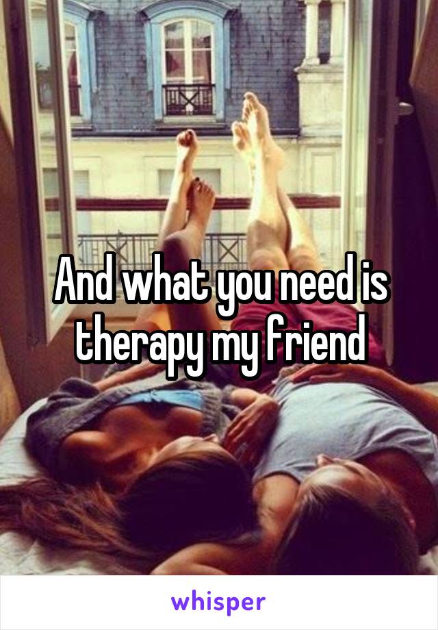And what you need is therapy my friend