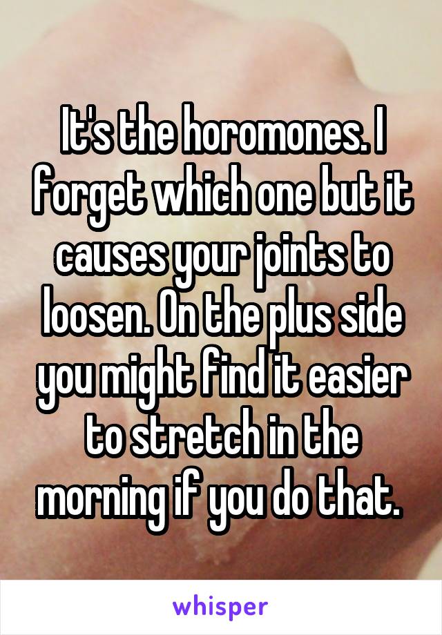 It's the horomones. I forget which one but it causes your joints to loosen. On the plus side you might find it easier to stretch in the morning if you do that. 