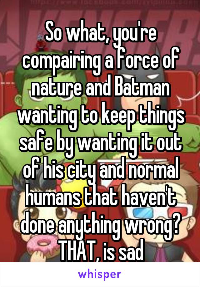 So what, you're compairing a force of nature and Batman wanting to keep things safe by wanting it out of his city and normal humans that haven't done anything wrong? THAT, is sad