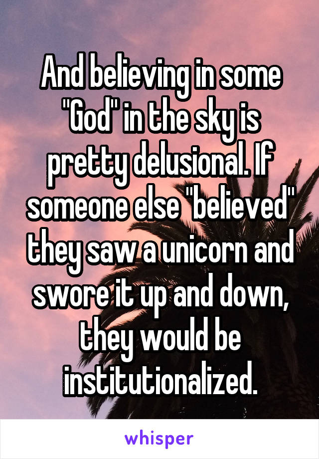 And believing in some "God" in the sky is pretty delusional. If someone else "believed" they saw a unicorn and swore it up and down, they would be institutionalized.