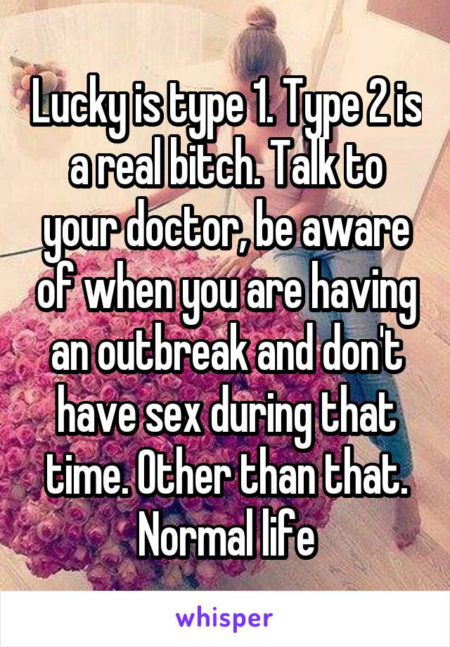 Lucky is type 1. Type 2 is a real bitch. Talk to your doctor, be aware of when you are having an outbreak and don't have sex during that time. Other than that. Normal life