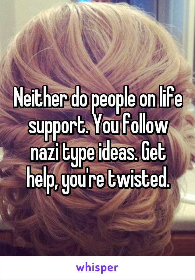 Neither do people on life support. You follow nazi type ideas. Get help, you're twisted.