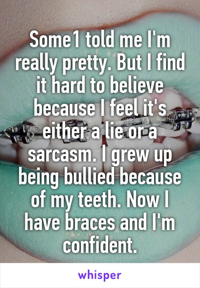 Some1 told me I'm really pretty. But I find it hard to believe because I feel it's either a lie or a sarcasm. I grew up being bullied because of my teeth. Now I have braces and I'm confident.