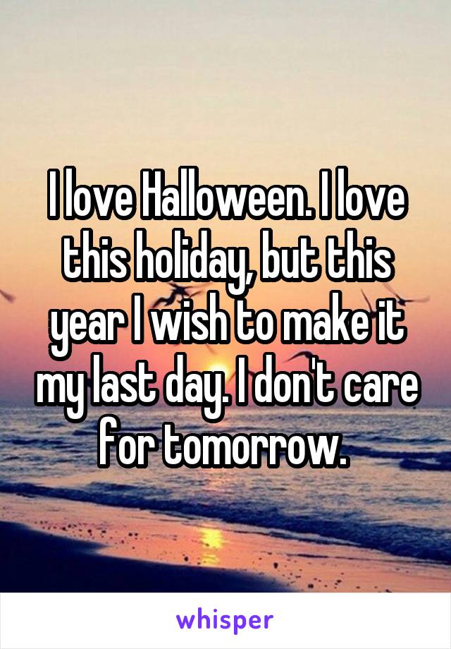 I love Halloween. I love this holiday, but this year I wish to make it my last day. I don't care for tomorrow. 