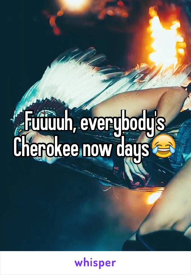 Fuuuuh, everybody's Cherokee now days😂