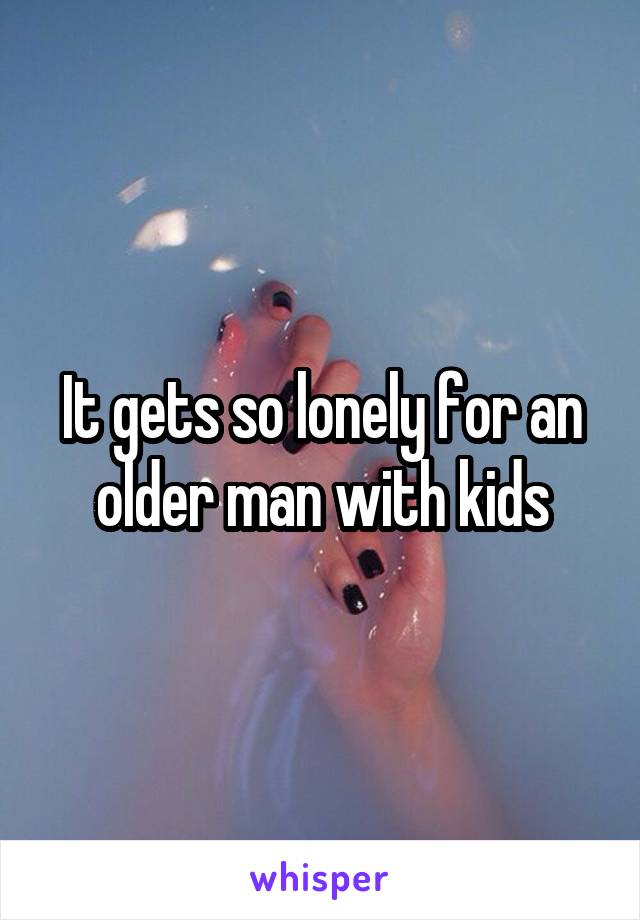 It gets so lonely for an older man with kids
