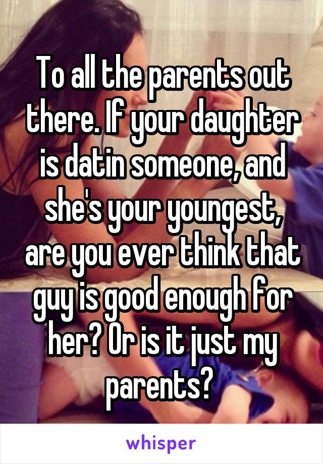 To all the parents out there. If your daughter is datin someone, and she's your youngest, are you ever think that guy is good enough for her? Or is it just my parents? 