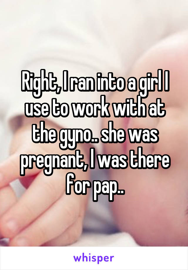 Right, I ran into a girl I use to work with at the gyno.. she was pregnant, I was there for pap..