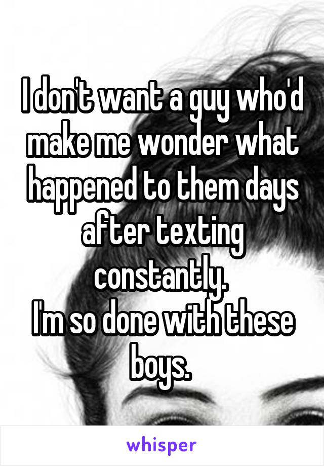 I don't want a guy who'd make me wonder what happened to them days after texting constantly. 
I'm so done with these boys. 