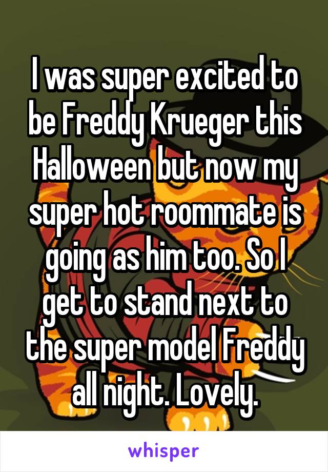 I was super excited to be Freddy Krueger this Halloween but now my super hot roommate is going as him too. So I get to stand next to the super model Freddy all night. Lovely.