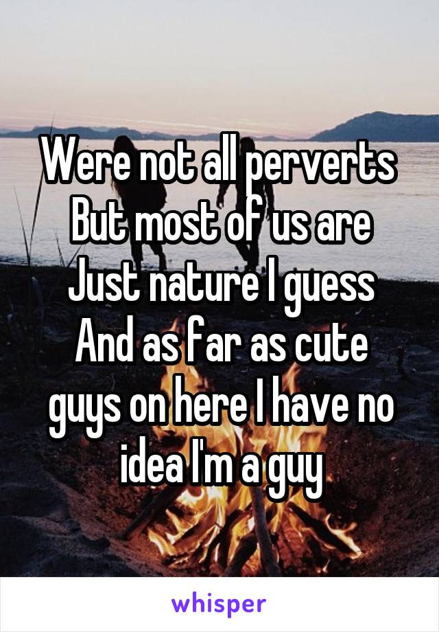 Were not all perverts 
But most of us are
Just nature I guess
And as far as cute guys on here I have no idea I'm a guy