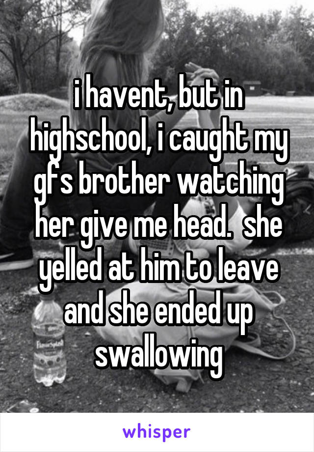 i havent, but in highschool, i caught my gfs brother watching her give me head.  she yelled at him to leave and she ended up swallowing