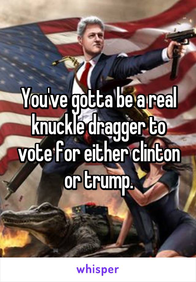 You've gotta be a real knuckle dragger to vote for either clinton or trump.