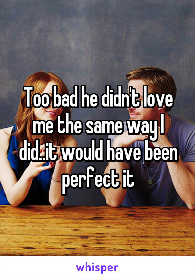 Too bad he didn't love me the same way I did..it would have been perfect it