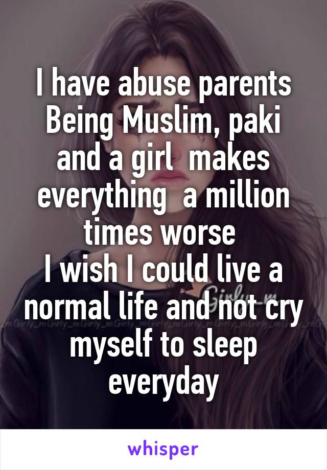 I have abuse parents
Being Muslim, paki and a girl  makes everything  a million times worse 
I wish I could live a normal life and not cry myself to sleep everyday