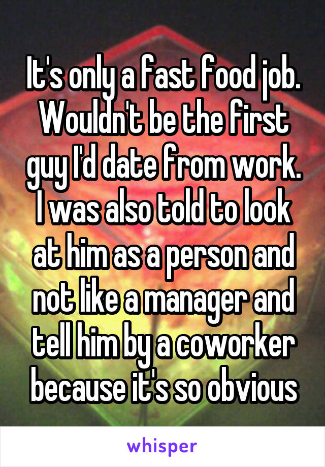 It's only a fast food job. Wouldn't be the first guy I'd date from work. I was also told to look at him as a person and not like a manager and tell him by a coworker because it's so obvious