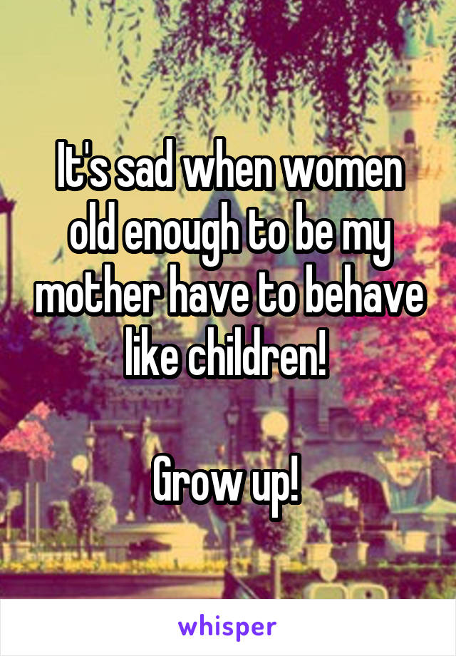 It's sad when women old enough to be my mother have to behave like children! 

Grow up! 