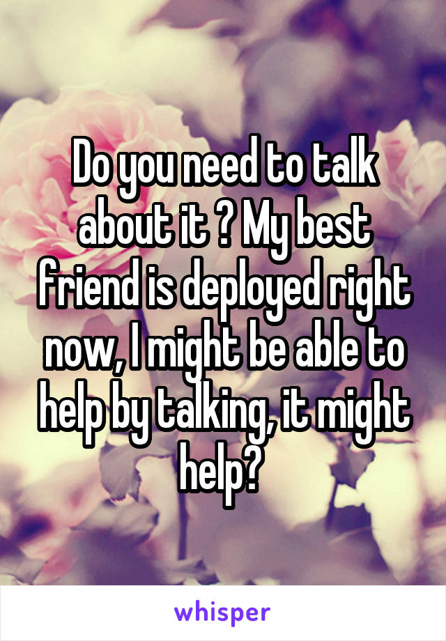 Do you need to talk about it ? My best friend is deployed right now, I might be able to help by talking, it might help? 