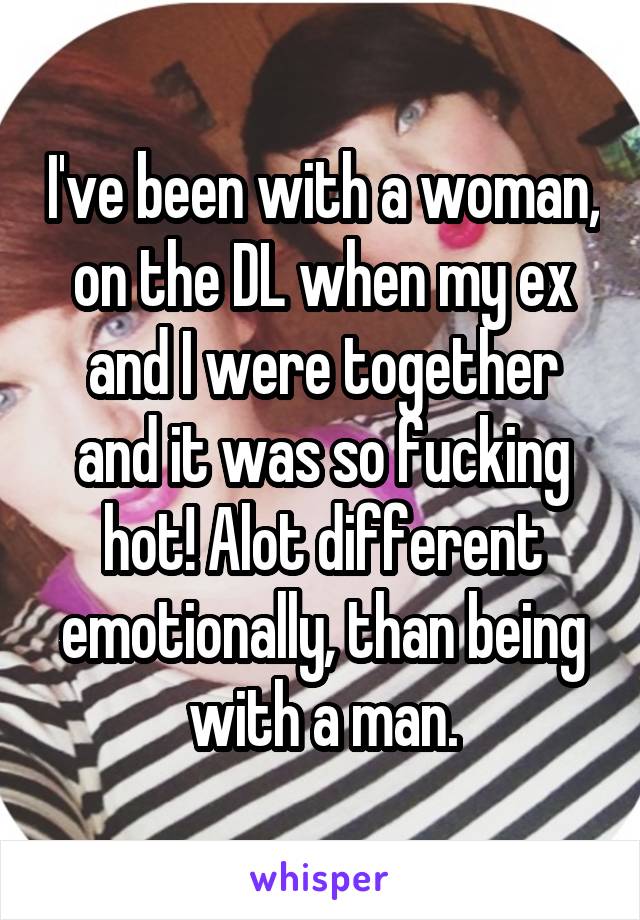I've been with a woman, on the DL when my ex and I were together and it was so fucking hot! Alot different emotionally, than being with a man.