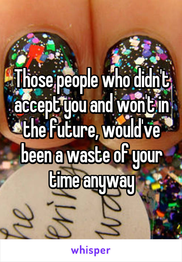 Those people who didn't accept you and won't in the future, would've been a waste of your time anyway
