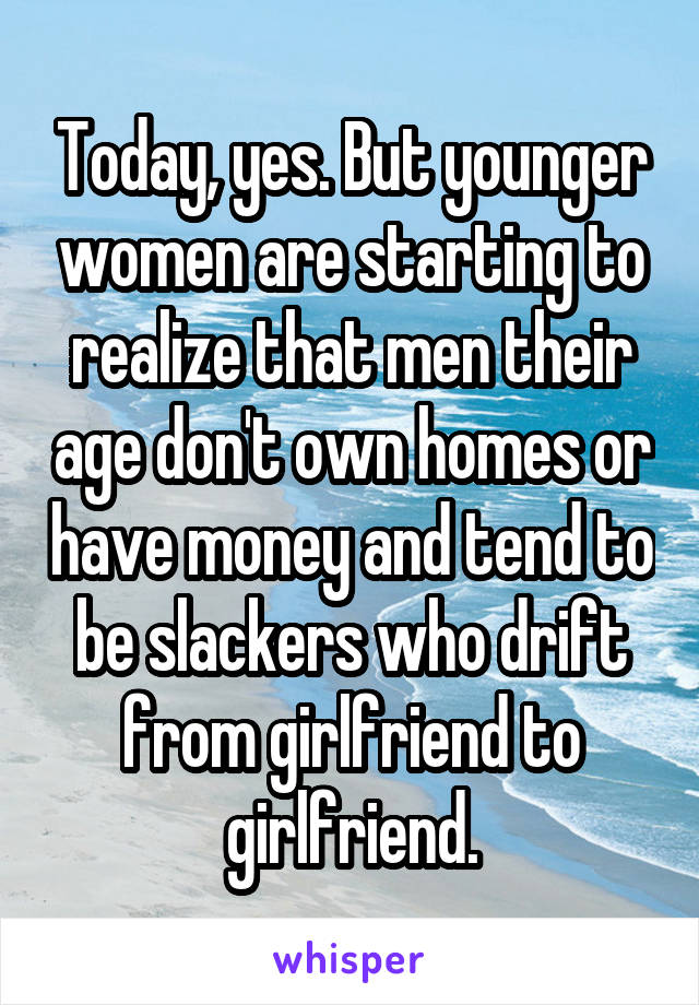 Today, yes. But younger women are starting to realize that men their age don't own homes or have money and tend to be slackers who drift from girlfriend to girlfriend.