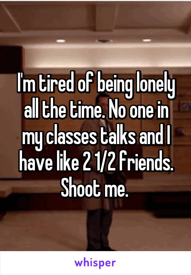 I'm tired of being lonely all the time. No one in my classes talks and I have like 2 1/2 friends. Shoot me. 