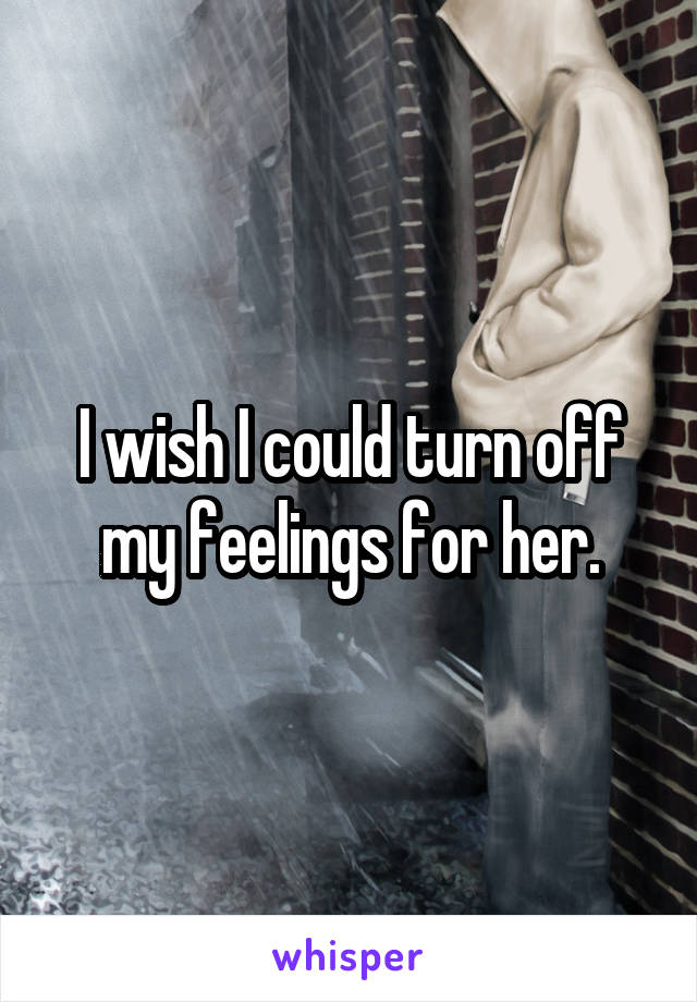 I wish I could turn off my feelings for her.