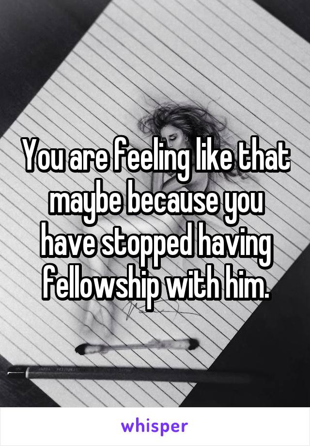You are feeling like that maybe because you have stopped having fellowship with him.