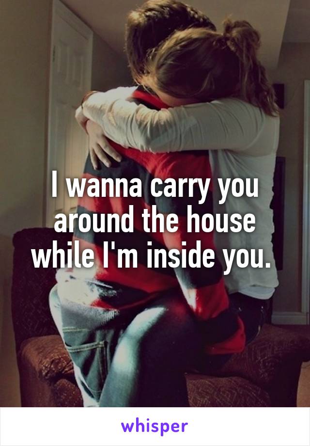 I wanna carry you around the house while I'm inside you. 