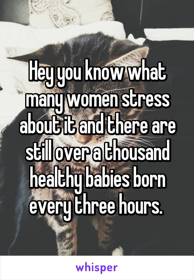 Hey you know what many women stress about it and there are still over a thousand healthy babies born every three hours. 