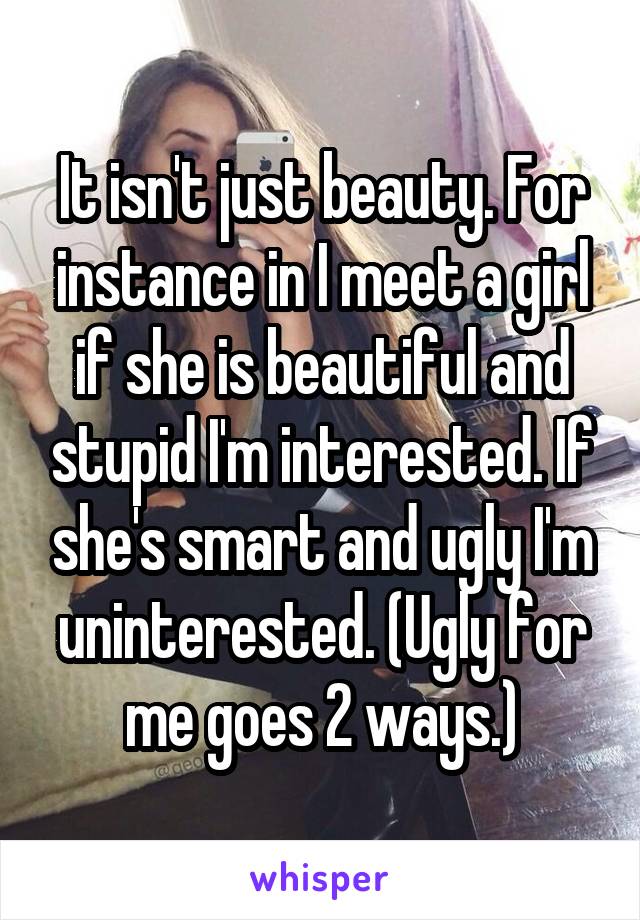 It isn't just beauty. For instance in I meet a girl if she is beautiful and stupid I'm interested. If she's smart and ugly I'm uninterested. (Ugly for me goes 2 ways.)