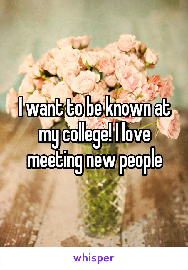I want to be known at my college! I love meeting new people