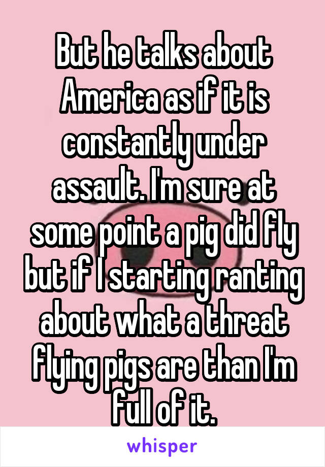 But he talks about America as if it is constantly under assault. I'm sure at some point a pig did fly but if I starting ranting about what a threat flying pigs are than I'm full of it.