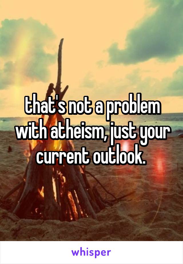that's not a problem with atheism, just your current outlook. 
