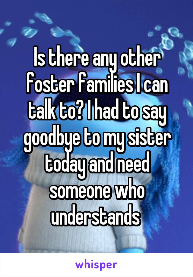 Is there any other foster families I can talk to? I had to say goodbye to my sister today and need someone who understands 