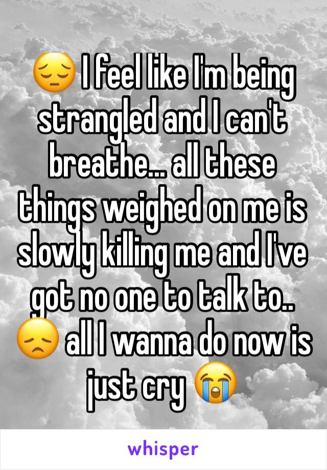 😔 I feel like I'm being strangled and I can't breathe... all these things weighed on me is slowly killing me and I've got no one to talk to.. 😞 all I wanna do now is just cry 😭