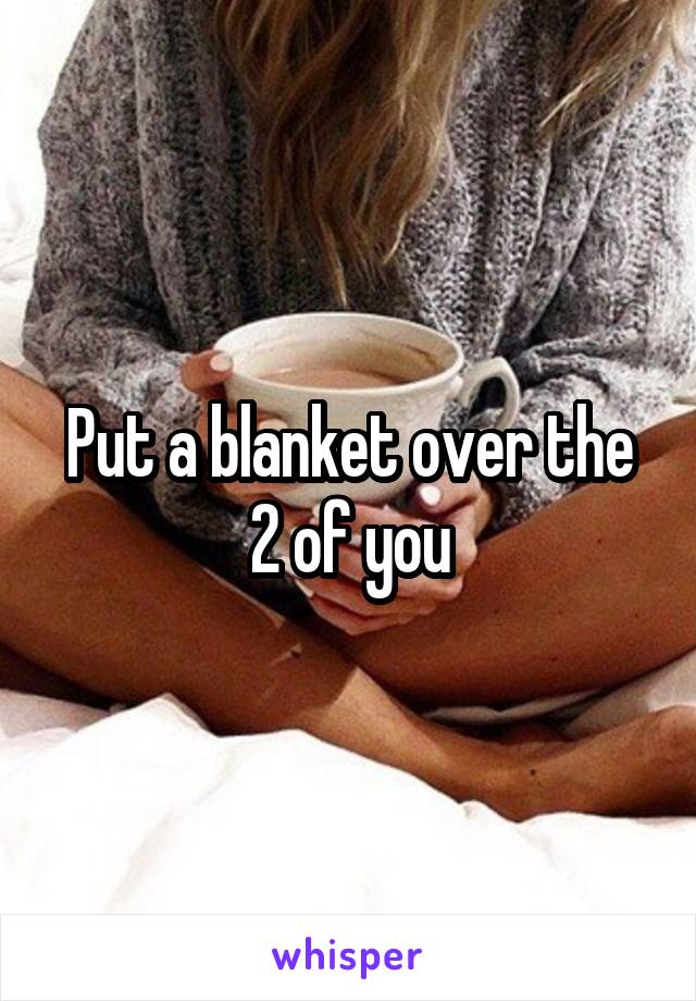 Put a blanket over the 2 of you